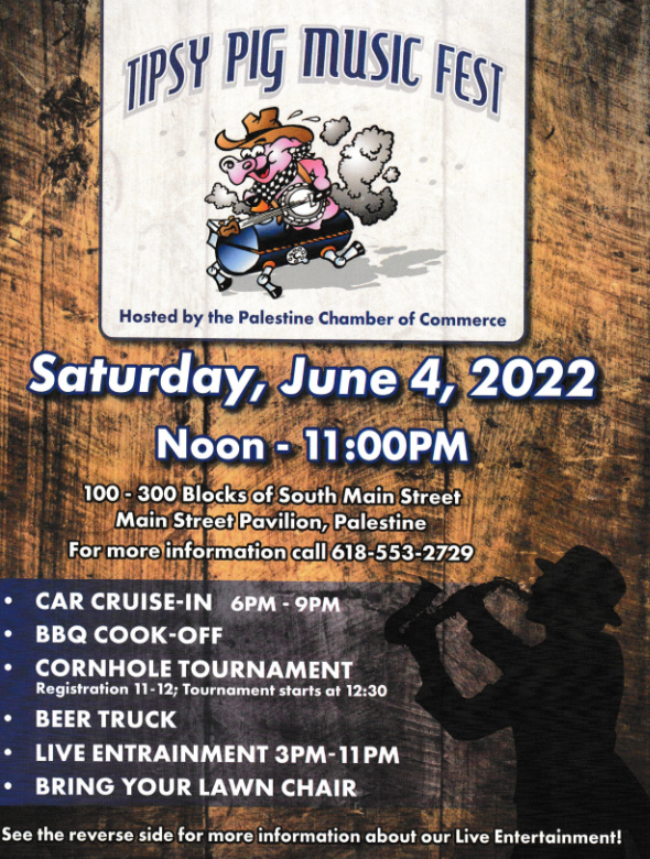 Tipsy Pig Music Festival Flyer 2022. Saturday, June 4, 2022. Noon - 11:00pm. Location: 100-300 Blocks of South Main Street, Palestine, IL. Contact: 618-553-2729. 
Car Cruise-In 6pm - 9pm
BBQ Cook-Off
Cornhole Tournament 12:30
Beer Truck
Live Entertainment 3pm - 11pm
Bring Your Lawn Chair